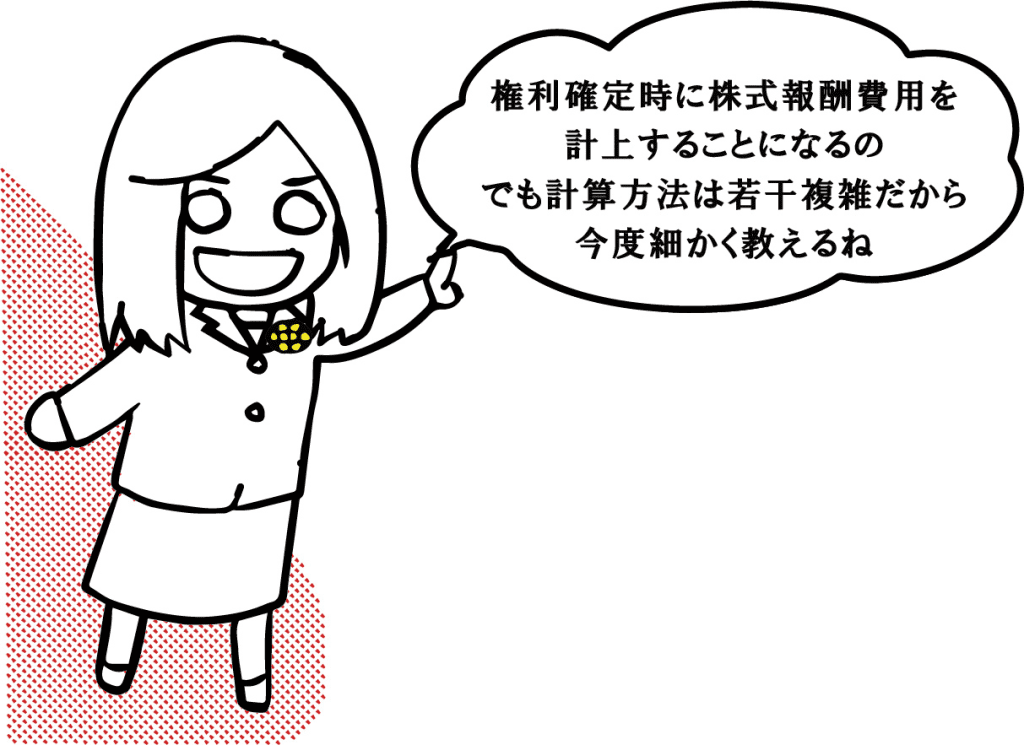 権利確定時に株式報酬費用を計上することになるの
でも計算方法は若干複雑だから今度細かく教えるね